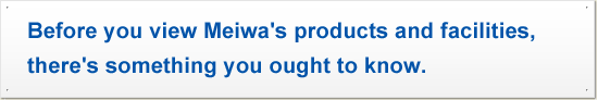 Before you view Meiwa's products and facilities, there's something you ought to know.